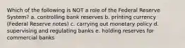 Which of the following is NOT a role of the Federal Reserve System? a. controlling bank reserves b. printing currency (Federal Reserve notes) c. carrying out monetary policy d. supervising and regulating banks e. holding reserves for commercial banks