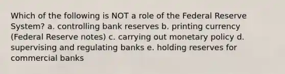 Which of the following is NOT a role of the Federal Reserve System? a. controlling bank reserves b. printing currency (Federal Reserve notes) c. carrying out <a href='https://www.questionai.com/knowledge/kEE0G7Llsx-monetary-policy' class='anchor-knowledge'>monetary policy</a> d. supervising and regulating banks e. holding reserves for commercial banks