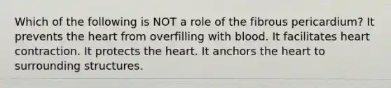 Which of the following is NOT a role of the fibrous pericardium? It prevents the heart from overfilling with blood. It facilitates heart contraction. It protects the heart. It anchors the heart to surrounding structures.