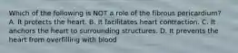 Which of the following is NOT a role of the fibrous pericardium? A. It protects the heart. B. It facilitates heart contraction. C. It anchors the heart to surrounding structures. D. It prevents the heart from overfilling with blood