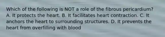 Which of the following is NOT a role of the fibrous pericardium? A. It protects the heart. B. It facilitates heart contraction. C. It anchors the heart to surrounding structures. D. It prevents the heart from overfilling with blood