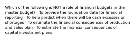 Which of the following is NOT a role of financial budgets in the master budget? - To provide the foundation data for financial reporting - To help predict when there will be cash excesses or shortages - To estimate the financial consequences of production and sales plan - To estimate the financial consequences of capital investment plans