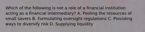 Which of the following is not a role of a financial institution acting as a financial intermediary? A. Pooling the resources of small savers B. Formulating oversight regulations C. Providing ways to diversify risk D. Supplying liquidity