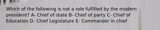 Which of the following is not a role fulfilled by the modern president? A- Chief of state B- Chief of party C- Chief of Education D- Chief Legislature E- Commander in chief