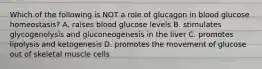 Which of the following is NOT a role of glucagon in blood glucose homeostasis? A. raises blood glucose levels B. stimulates glycogenolysis and gluconeogenesis in the liver C. promotes lipolysis and ketogenesis D. promotes the movement of glucose out of skeletal muscle cells