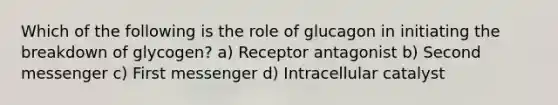 Which of the following is the role of glucagon in initiating the breakdown of glycogen? a) Receptor antagonist b) Second messenger c) First messenger d) Intracellular catalyst