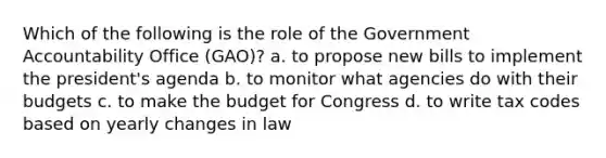 Which of the following is the role of the Government Accountability Office (GAO)? a. to propose new bills to implement the president's agenda b. to monitor what agencies do with their budgets c. to make the budget for Congress d. to write tax codes based on yearly changes in law