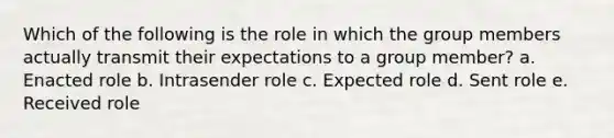 Which of the following is the role in which the group members actually transmit their expectations to a group member? a. Enacted role b. Intrasender role c. Expected role d. Sent role e. Received role