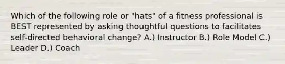 Which of the following role or "hats" of a fitness professional is BEST represented by asking thoughtful questions to facilitates self-directed behavioral change? A.) Instructor B.) Role Model C.) Leader D.) Coach