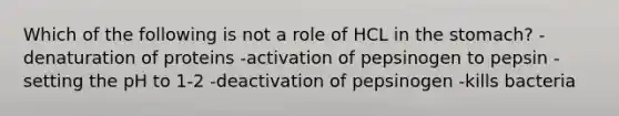 Which of the following is not a role of HCL in the stomach? -denaturation of proteins -activation of pepsinogen to pepsin -setting the pH to 1-2 -deactivation of pepsinogen -kills bacteria