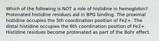 Which of the following is NOT a role of histidine in hemoglobin? Protonated histidine residues aid in BPG binding. The proximal histidine occupies the 5th coordination position of Fe2+. The distal histidine occupies the 6th coordination position of Fe2+. Histidine residues become protonated as part of the Bohr effect.