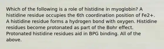 Which of the following is a role of histidine in myoglobin? A histidine residue occupies the 6th coordination position of Fe2+. A histidine residue forms a hydrogen bond with oxygen. Histidine residues become protonated as part of the Bohr effect. Protonated histidine residues aid in BPG binding. All of the above.