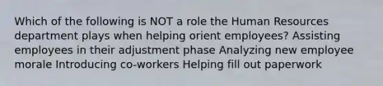 Which of the following is NOT a role the Human Resources department plays when helping orient employees? Assisting employees in their adjustment phase Analyzing new employee morale Introducing co-workers Helping fill out paperwork