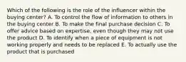 Which of the following is the role of the influencer within the buying​ center? A. To control the flow of information to others in the buying center B. To make the final purchase decision C. To offer advice based on​ expertise, even though they may not use the product D. To identify when a piece of equipment is not working properly and needs to be replaced E. To actually use the product that is purchased