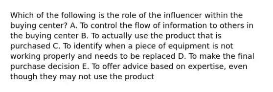 Which of the following is the role of the influencer within the buying​ center? A. To control the flow of information to others in the buying center B. To actually use the product that is purchased C. To identify when a piece of equipment is not working properly and needs to be replaced D. To make the final purchase decision E. To offer advice based on​ expertise, even though they may not use the product