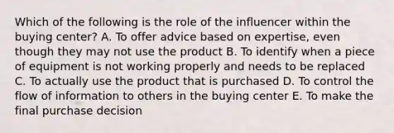 Which of the following is the role of the influencer within the buying center? A. To offer advice based on expertise, even though they may not use the product B. To identify when a piece of equipment is not working properly and needs to be replaced C. To actually use the product that is purchased D. To control the flow of information to others in the buying center E. To make the final purchase decision