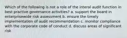 Which of the following is not a role of the interal audit function in best practive governance activities? a. support the board in enterprisewide risk assessment b. ensure the timely implementation of audit recommendation c. monitor compliance with the corporate code of conduct d. discuss areas of significant risk