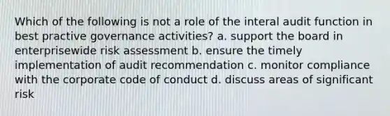 Which of the following is not a role of the interal audit function in best practive governance activities? a. support the board in enterprisewide risk assessment b. ensure the timely implementation of audit recommendation c. monitor compliance with the corporate code of conduct d. discuss areas of significant risk