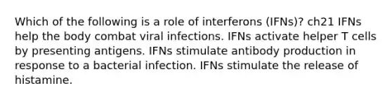 Which of the following is a role of interferons (IFNs)? ch21 IFNs help the body combat viral infections. IFNs activate helper T cells by presenting antigens. IFNs stimulate antibody production in response to a bacterial infection. IFNs stimulate the release of histamine.