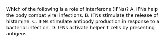 Which of the following is a role of interferons (IFNs)? A. IFNs help the body combat viral infections. B. IFNs stimulate the release of histamine. C. IFNs stimulate antibody production in response to a bacterial infection. D. IFNs activate helper T cells by presenting antigens.