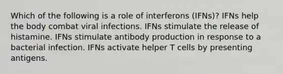 Which of the following is a role of interferons (IFNs)? IFNs help the body combat viral infections. IFNs stimulate the release of histamine. IFNs stimulate antibody production in response to a bacterial infection. IFNs activate helper T cells by presenting antigens.