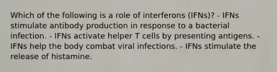 Which of the following is a role of interferons (IFNs)? - IFNs stimulate antibody production in response to a bacterial infection. - IFNs activate helper T cells by presenting antigens. - IFNs help the body combat viral infections. - IFNs stimulate the release of histamine.