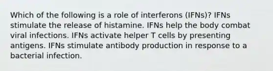 Which of the following is a role of interferons (IFNs)? IFNs stimulate the release of histamine. IFNs help the body combat viral infections. IFNs activate helper T cells by presenting antigens. IFNs stimulate antibody production in response to a bacterial infection.