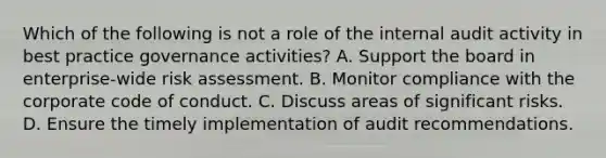 Which of the following is not a role of the internal audit activity in best practice governance activities? A. Support the board in enterprise-wide risk assessment. B. Monitor compliance with the corporate code of conduct. C. Discuss areas of significant risks. D. Ensure the timely implementation of audit recommendations.