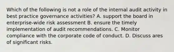 Which of the following is not a role of the internal audit activity in best practice governance activities? A. support the board in enterprise-wide risk assessment B. ensure the timely implementation of audit recommendations. C. Monitor compliance with the corporate code of conduct. D. Discuss ares of significant risks.