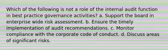 Which of the following is not a role of the internal audit function in best practice governance activities? a. Support the board in enterprise wide risk assessment. b. Ensure the timely implementation of audit recommendations. c. Monitor compliance with the corporate code of conduct. d. Discuss areas of significant risks.