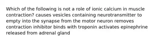 Which of the following is not a role of ionic calcium in muscle contraction? causes vesicles containing neurotransmitter to empty into the synapse from the motor neuron removes contraction inhibitor binds with troponin activates epinephrine released from adrenal gland