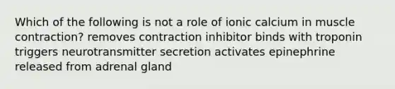 Which of the following is not a role of ionic calcium in muscle contraction? removes contraction inhibitor binds with troponin triggers neurotransmitter secretion activates epinephrine released from adrenal gland