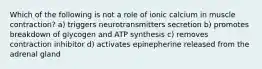 Which of the following is not a role of ionic calcium in muscle contraction? a) triggers neurotransmitters secretion b) promotes breakdown of glycogen and ATP synthesis c) removes contraction inhibitor d) activates epinepherine released from the adrenal gland