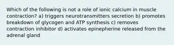 Which of the following is not a role of ionic calcium in muscle contraction? a) triggers neurotransmitters secretion b) promotes breakdown of glycogen and ATP synthesis c) removes contraction inhibitor d) activates epinepherine released from the adrenal gland