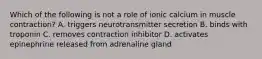 Which of the following is not a role of ionic calcium in muscle contraction? A. triggers neurotransmitter secretion B. binds with troponin C. removes contraction inhibitor D. activates epinephrine released from adrenaline gland