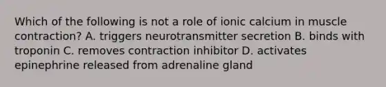 Which of the following is not a role of ionic calcium in <a href='https://www.questionai.com/knowledge/k0LBwLeEer-muscle-contraction' class='anchor-knowledge'>muscle contraction</a>? A. triggers neurotransmitter secretion B. binds with troponin C. removes contraction inhibitor D. activates epinephrine released from adrenaline gland