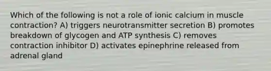 Which of the following is not a role of ionic calcium in muscle contraction? A) triggers neurotransmitter secretion B) promotes breakdown of glycogen and ATP synthesis C) removes contraction inhibitor D) activates epinephrine released from adrenal gland