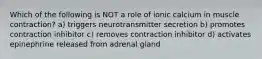 Which of the following is NOT a role of ionic calcium in muscle contraction? a) triggers neurotransmitter secretion b) promotes contraction inhibitor c) removes contraction inhibitor d) activates epinephrine released from adrenal gland