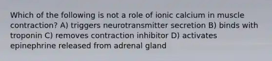 Which of the following is not a role of ionic calcium in muscle contraction? A) triggers neurotransmitter secretion B) binds with troponin C) removes contraction inhibitor D) activates epinephrine released from adrenal gland