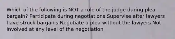 Which of the following is NOT a role of the judge during plea bargain? Participate during negotiations Supervise after lawyers have struck bargains Negotiate a plea without the lawyers Not involved at any level of the negotiation