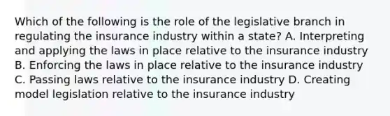 Which of the following is the role of the legislative branch in regulating the insurance industry within a state? A. Interpreting and applying the laws in place relative to the insurance industry B. Enforcing the laws in place relative to the insurance industry C. Passing laws relative to the insurance industry D. Creating model legislation relative to the insurance industry