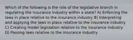 Which of the following is the role of the legislative branch in regulating the insurance industry within a state? A) Enforcing the laws in place relative to the insurance industry B) Interpreting and applying the laws in place relative to the insurance industry C) Creating model legislation relative to the insurance industry D) Passing laws relative to the insurance industry