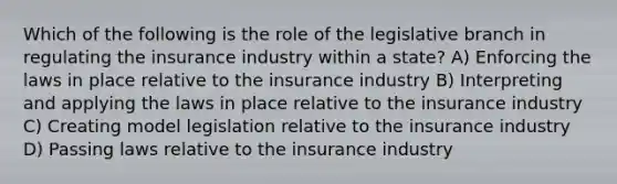 Which of the following is the role of the legislative branch in regulating the insurance industry within a state? A) Enforcing the laws in place relative to the insurance industry B) Interpreting and applying the laws in place relative to the insurance industry C) Creating model legislation relative to the insurance industry D) Passing laws relative to the insurance industry