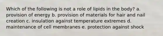 Which of the following is not a role of lipids in the body? a. provision of energy b. provision of materials for hair and nail creation c. insulation against temperature extremes d. maintenance of cell membranes e. protection against shock