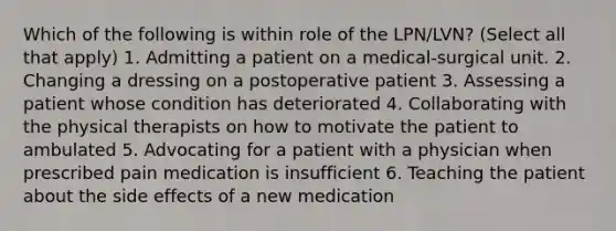 Which of the following is within role of the LPN/LVN? (Select all that apply) 1. Admitting a patient on a medical-surgical unit. 2. Changing a dressing on a postoperative patient 3. Assessing a patient whose condition has deteriorated 4. Collaborating with the physical therapists on how to motivate the patient to ambulated 5. Advocating for a patient with a physician when prescribed pain medication is insufficient 6. Teaching the patient about the side effects of a new medication