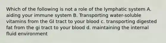 Which of the following is not a role of the lymphatic system A. aiding your immune system B. Transporting water-soluble vitamins from the GI tract to your blood c. transporting digested fat from the gi tract to your blood d. maintaining the internal fluid environment