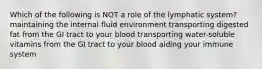 Which of the following is NOT a role of the lymphatic system? maintaining the internal fluid environment transporting digested fat from the GI tract to your blood transporting water-soluble vitamins from the GI tract to your blood aiding your immune system