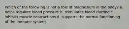 Which of the following is not a role of magnesium in the body? a. helps regulate blood pressure b. stimulates blood clotting c. inhibits muscle contractions d. supports the normal functioning of the immune system