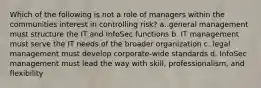 Which of the following is not a role of managers within the communities interest in controlling risk? a. general management must structure the IT and InfoSec functions b. IT management must serve the IT needs of the broader organization c. legal management must develop corporate-wide standards d. InfoSec management must lead the way with skill, professionalism, and flexibility