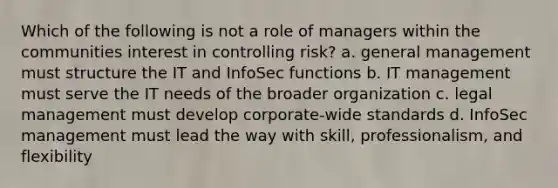 Which of the following is not a role of managers within the communities interest in controlling risk? a. general management must structure the IT and InfoSec functions b. IT management must serve the IT needs of the broader organization c. legal management must develop corporate-wide standards d. InfoSec management must lead the way with skill, professionalism, and flexibility